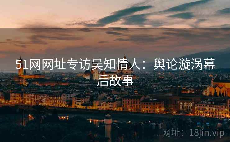 51网网址专访吴知情人：舆论漩涡幕后故事