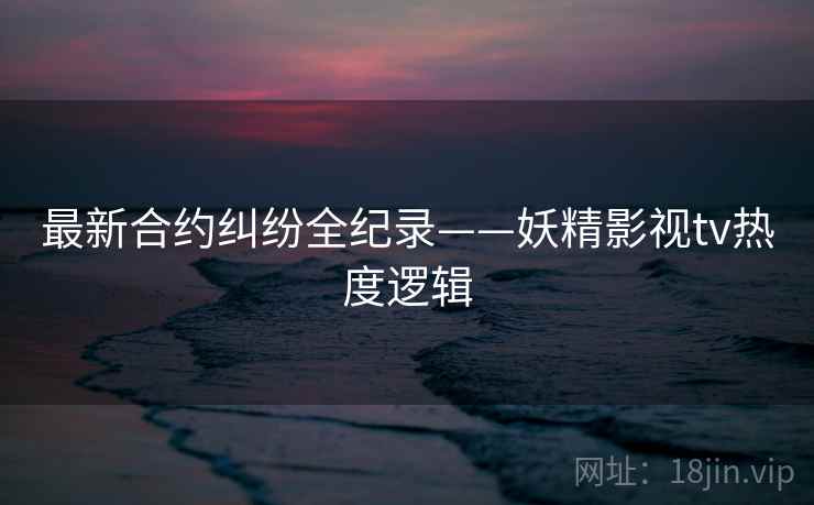 最新合约纠纷全纪录——妖精影视tv热度逻辑