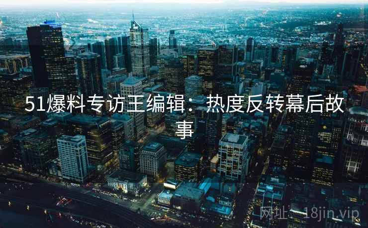 51爆料专访王编辑：热度反转幕后故事