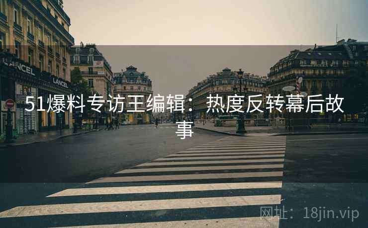 51爆料专访王编辑:热度反转幕后故事