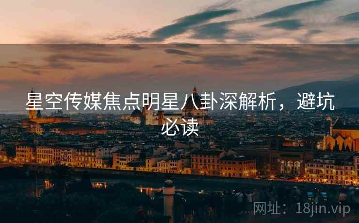 星空传媒焦点明星八卦深解析，避坑必读