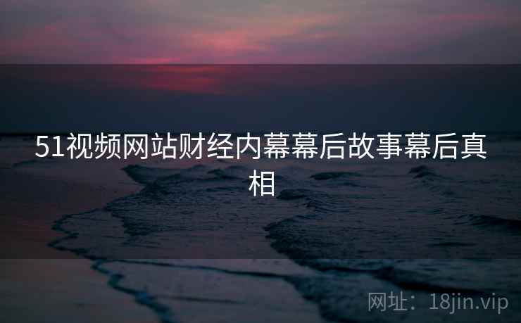 51视频网站财经内幕幕后故事幕后真相