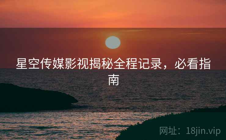 星空传媒影视揭秘全程记录，必看指南