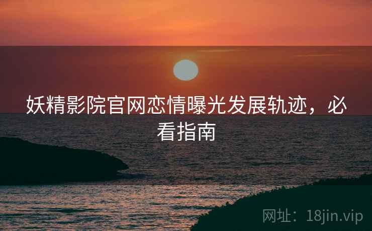 妖精影院官网恋情曝光发展轨迹，必看指南