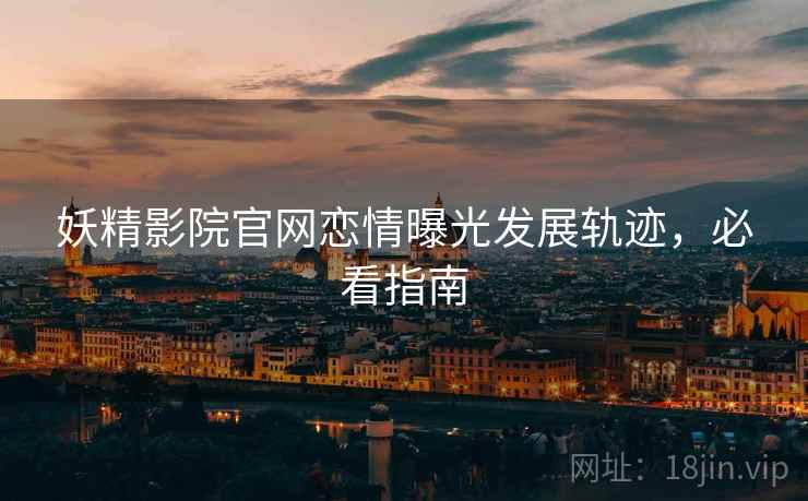 妖精影院官网恋情曝光发展轨迹，必看指南
