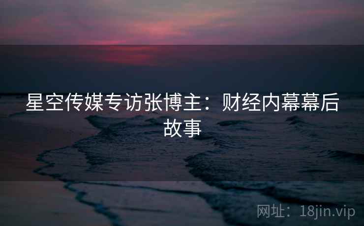 星空传媒专访张博主：财经内幕幕后故事