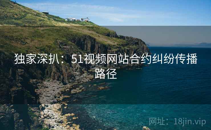 独家深扒：51视频网站合约纠纷传播路径