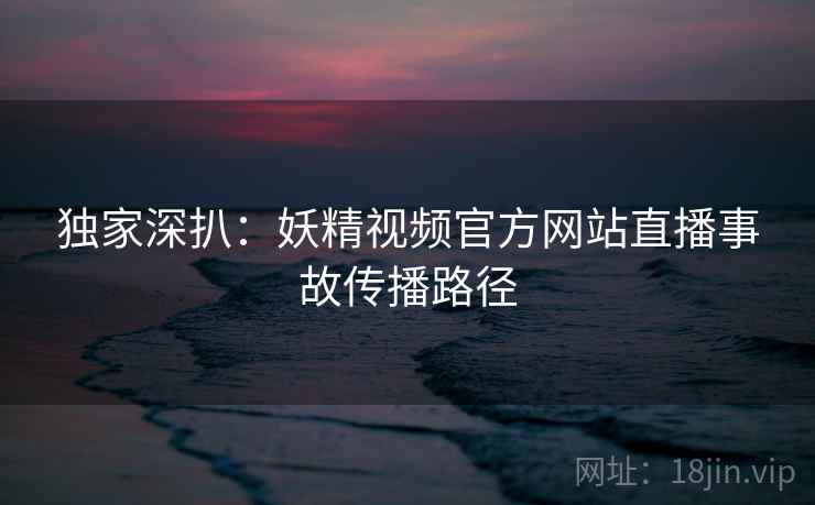 独家深扒：妖精视频官方网站直播事故传播路径