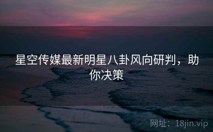 星空传媒最新明星八卦风向研判，助你决策