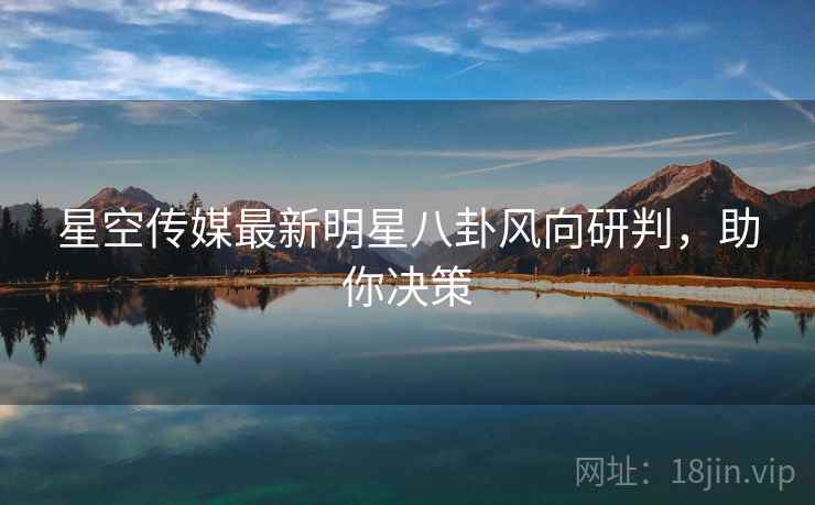 星空传媒最新明星八卦风向研判，助你决策