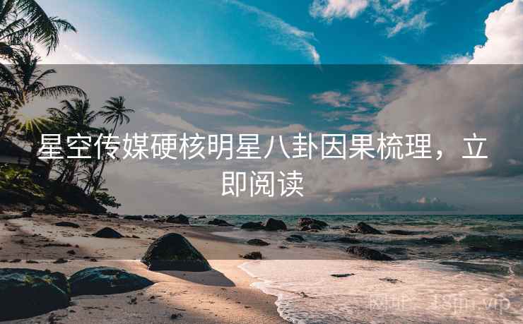 星空传媒硬核明星八卦因果梳理，立即阅读