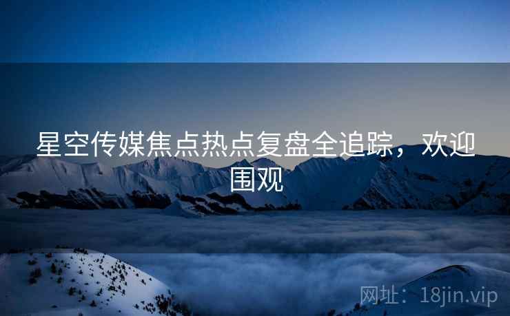 星空传媒焦点热点复盘全追踪，欢迎围观