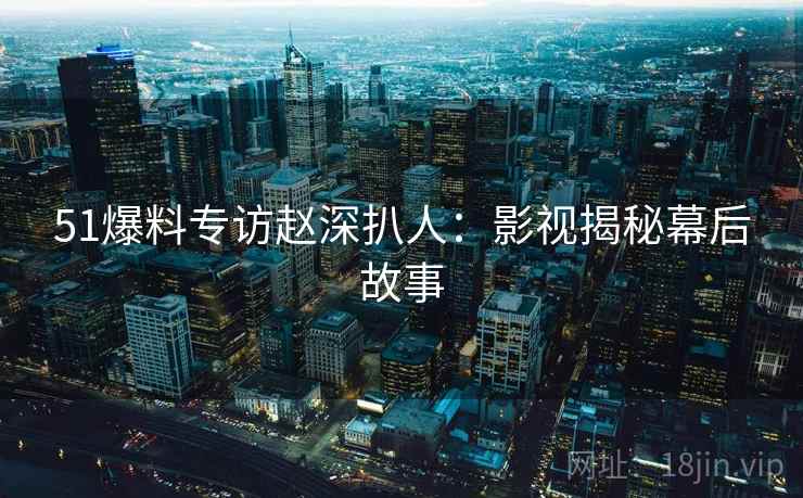 51爆料专访赵深扒人：影视揭秘幕后故事