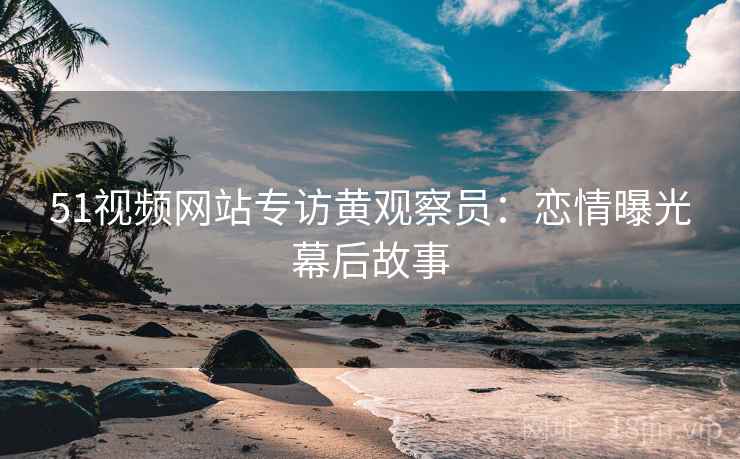 51视频网站专访黄观察员：恋情曝光幕后故事