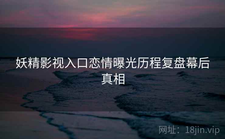 妖精影视入口恋情曝光历程复盘幕后真相