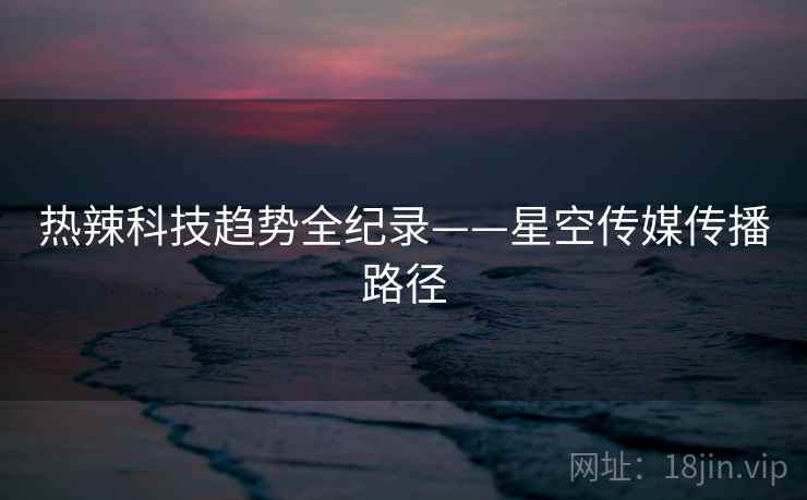 热辣科技趋势全纪录——星空传媒传播路径