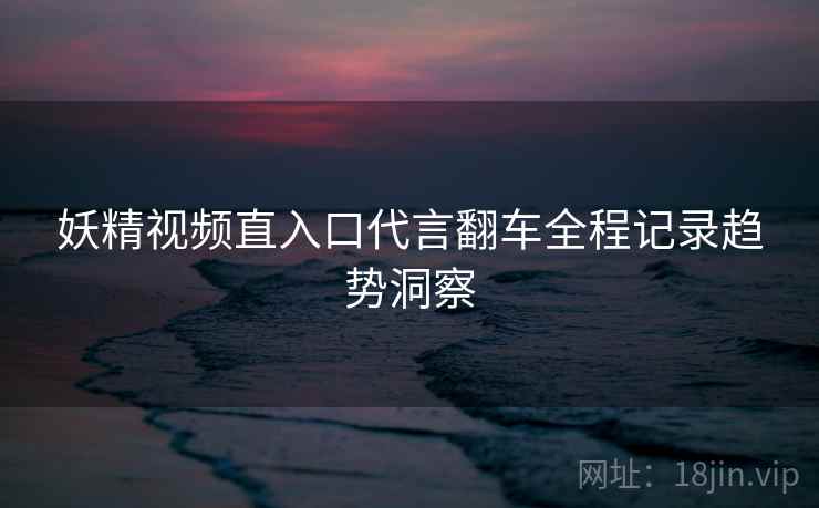 妖精视频直入口代言翻车全程记录趋势洞察