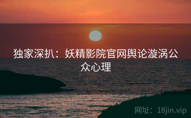 独家深扒：妖精影院官网舆论漩涡公众心理