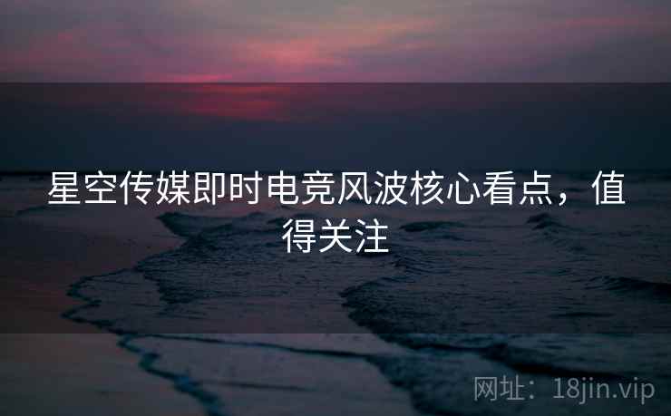 星空传媒即时电竞风波核心看点，值得关注