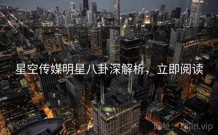 星空传媒明星八卦深解析，立即阅读