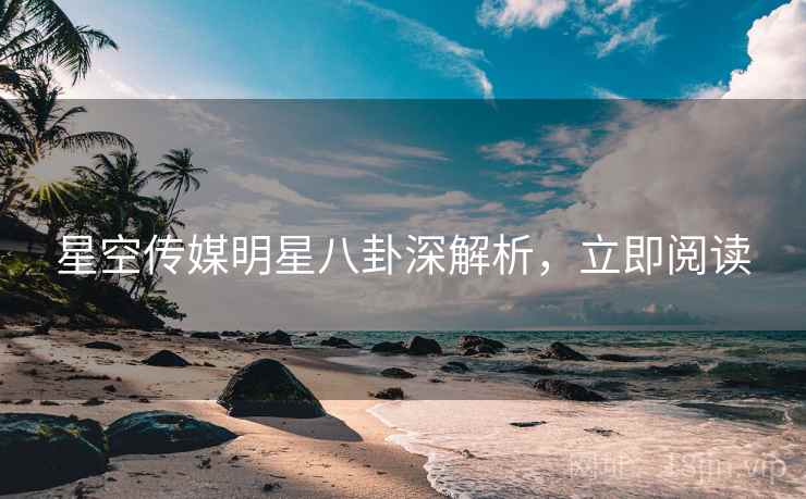 星空传媒明星八卦深解析，立即阅读