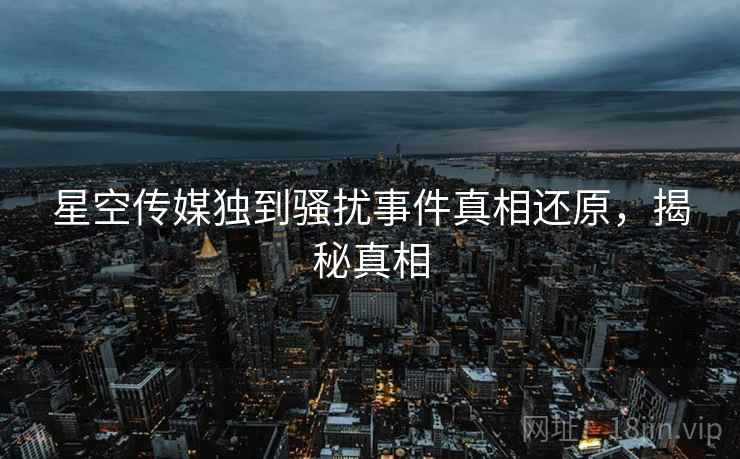 星空传媒独到骚扰事件真相还原，揭秘真相