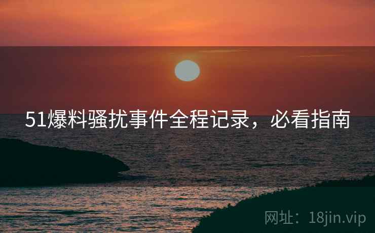 51爆料骚扰事件全程记录，必看指南