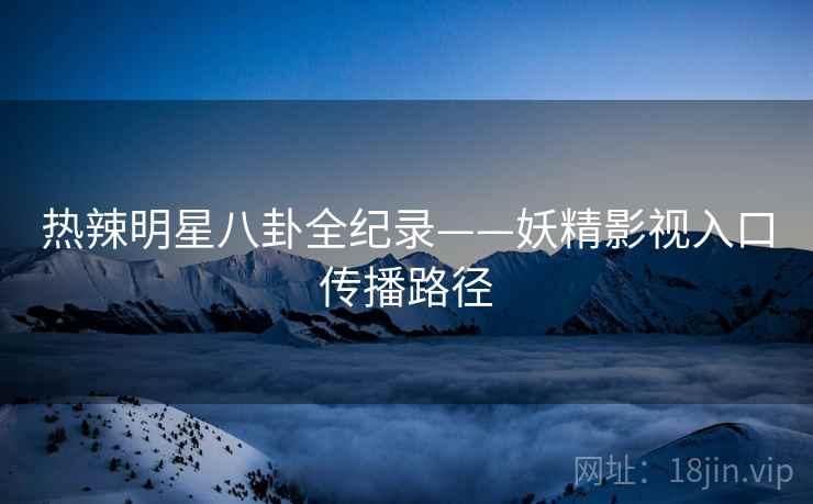 热辣明星八卦全纪录——妖精影视入口传播路径