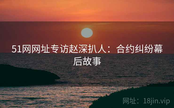 51网网址专访赵深扒人：合约纠纷幕后故事