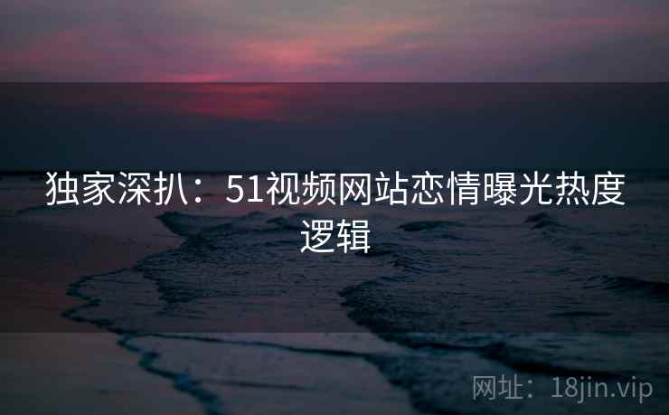 独家深扒：51视频网站恋情曝光热度逻辑